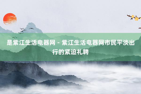 是紫江生活电器网 - 紫江生活电器网市民平淡出行的紧迫礼聘